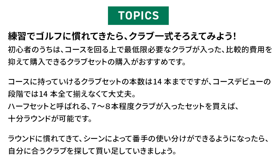 TOPICS�@���K�ŃS���t�Ɋ���Ă�����A�N���u�ꎮ���낦�Ă݂悤�I�@���S�҂̂����́A�R�[�X������ōŒ���K�v�ȃN���u���������A��r�I��p��}���čw���ł���N���u�Z�b�g�̍w�����������߂ł��B�R�[�X�Ɏ����Ă�����N���u�Z�b�g�̖{����14 �{�܂łł����A�R�[�X�f�r���[�̒i�K�ł�14 �{�S�đ����Ȃ��đ��v�B�n�[�t�Z�b�g�ƌĂ΂��A�V�`�W�{���x�N���u���������Z�b�g�𔃂��΁A�\�����E���h���\�ł��B���E���h�Ɋ���Ă��āA�V�[���ɂ���ĔԎ�̎g���������ł���悤�ɂȂ�����A�����ɍ����N���u��T���Ĕ��������Ă����܂��傤�B